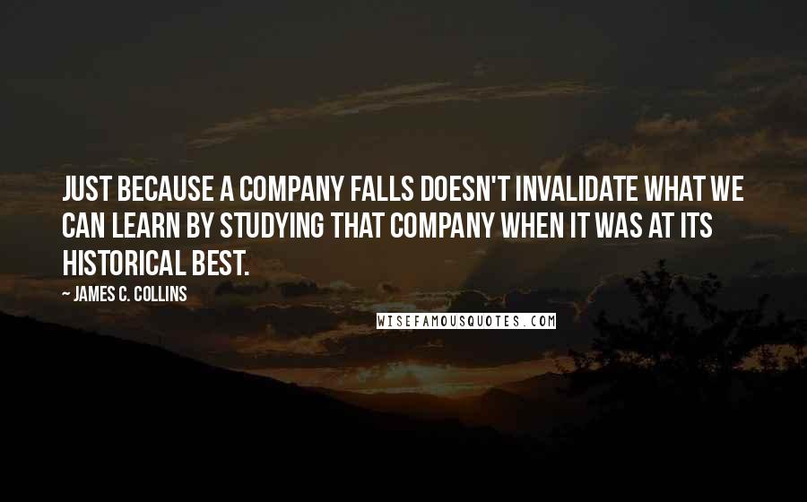 James C. Collins Quotes: Just because a company falls doesn't invalidate what we can learn by studying that company when it was at its historical best.