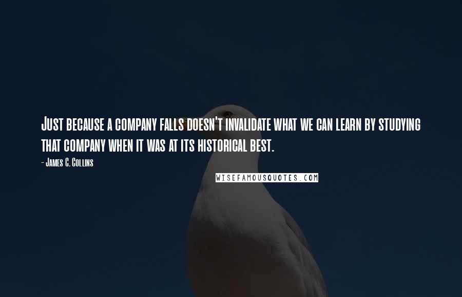 James C. Collins Quotes: Just because a company falls doesn't invalidate what we can learn by studying that company when it was at its historical best.