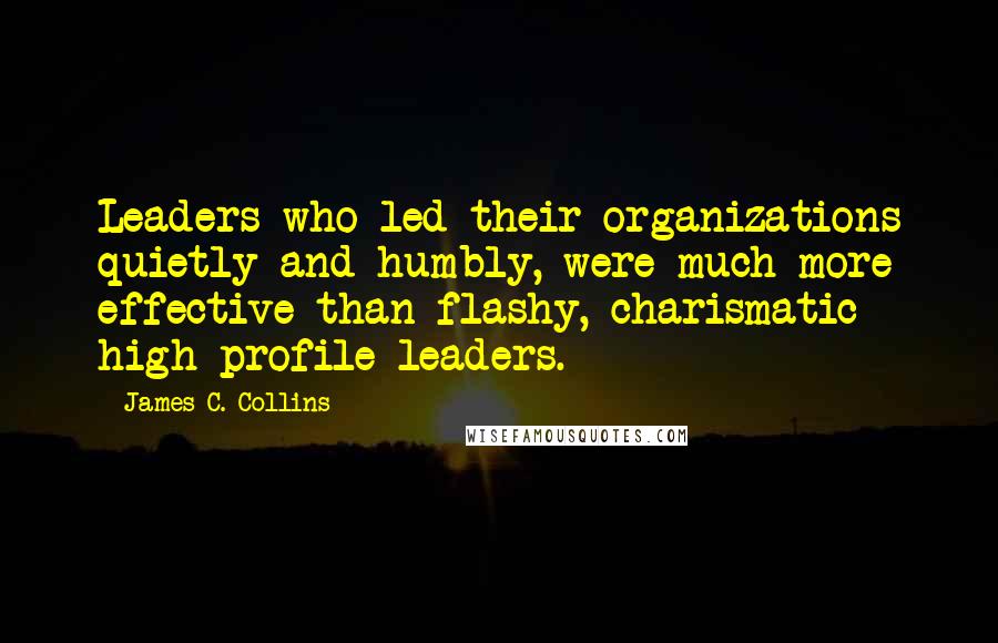 James C. Collins Quotes: Leaders who led their organizations quietly and humbly, were much more effective than flashy, charismatic high profile leaders.