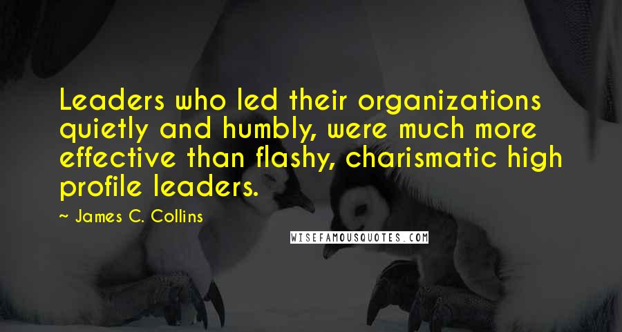 James C. Collins Quotes: Leaders who led their organizations quietly and humbly, were much more effective than flashy, charismatic high profile leaders.