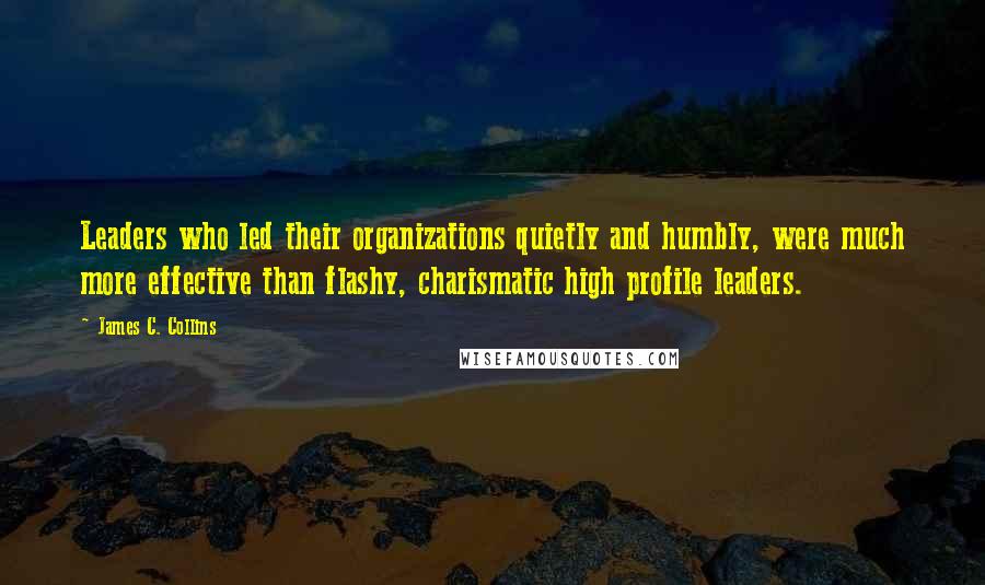 James C. Collins Quotes: Leaders who led their organizations quietly and humbly, were much more effective than flashy, charismatic high profile leaders.