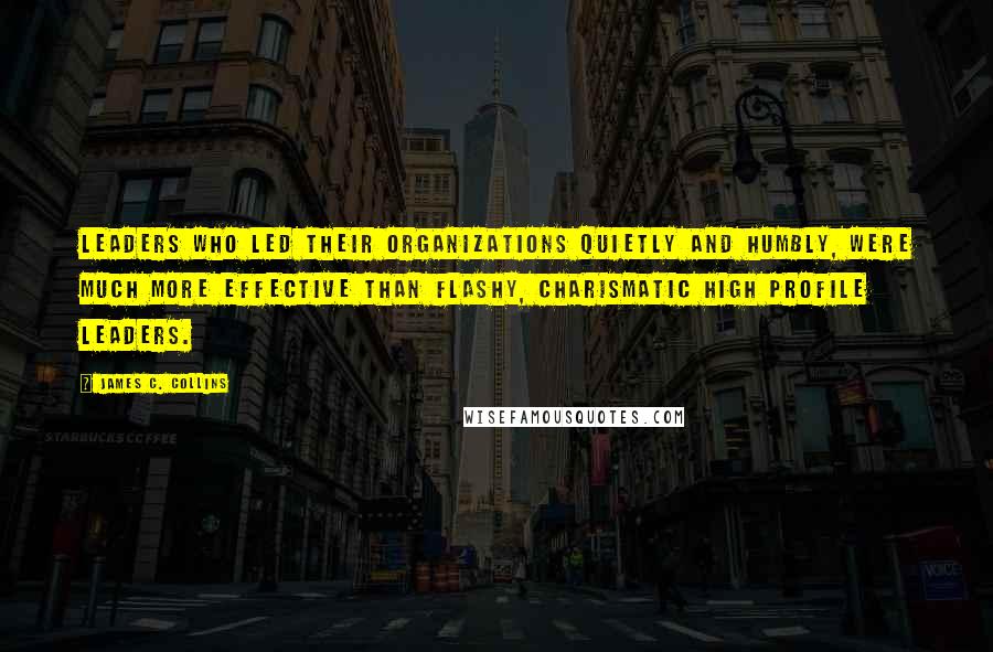 James C. Collins Quotes: Leaders who led their organizations quietly and humbly, were much more effective than flashy, charismatic high profile leaders.