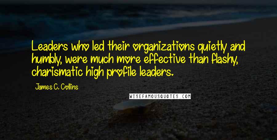 James C. Collins Quotes: Leaders who led their organizations quietly and humbly, were much more effective than flashy, charismatic high profile leaders.