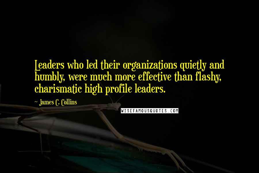 James C. Collins Quotes: Leaders who led their organizations quietly and humbly, were much more effective than flashy, charismatic high profile leaders.