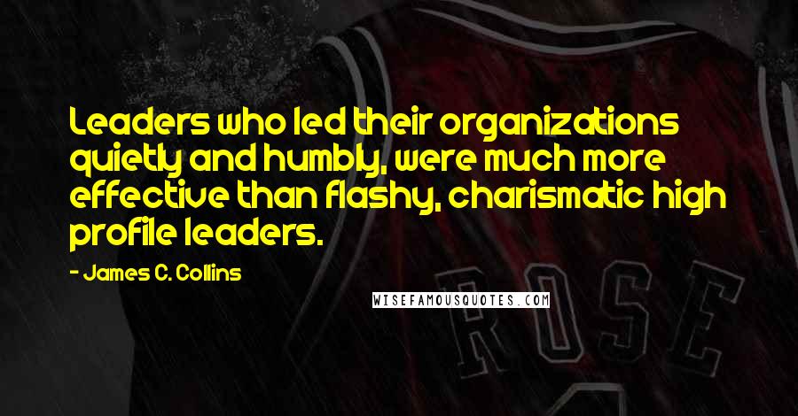 James C. Collins Quotes: Leaders who led their organizations quietly and humbly, were much more effective than flashy, charismatic high profile leaders.