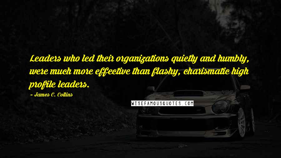 James C. Collins Quotes: Leaders who led their organizations quietly and humbly, were much more effective than flashy, charismatic high profile leaders.