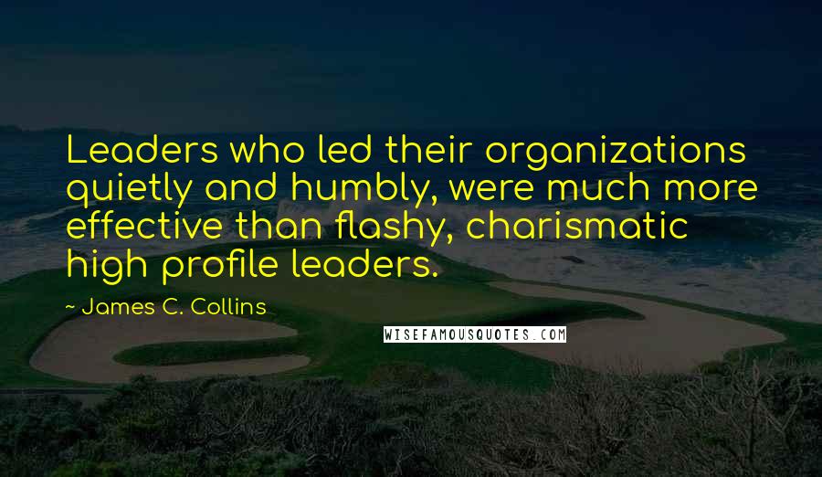 James C. Collins Quotes: Leaders who led their organizations quietly and humbly, were much more effective than flashy, charismatic high profile leaders.