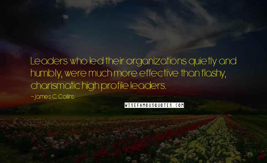 James C. Collins Quotes: Leaders who led their organizations quietly and humbly, were much more effective than flashy, charismatic high profile leaders.
