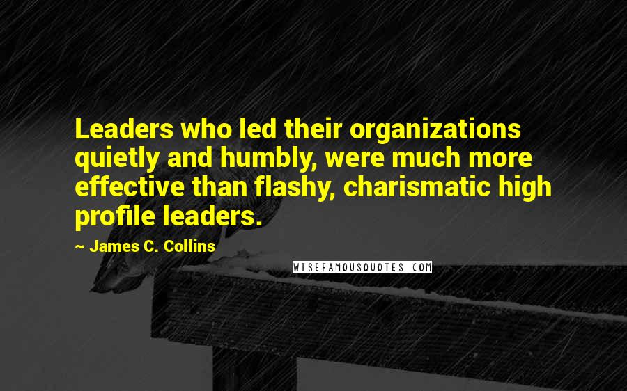James C. Collins Quotes: Leaders who led their organizations quietly and humbly, were much more effective than flashy, charismatic high profile leaders.