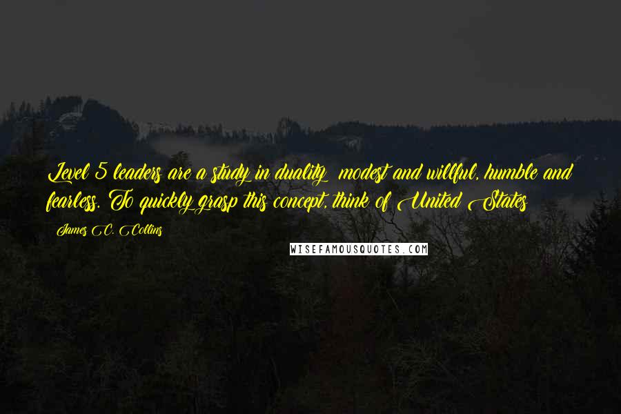 James C. Collins Quotes: Level 5 leaders are a study in duality: modest and willful, humble and fearless. To quickly grasp this concept, think of United States