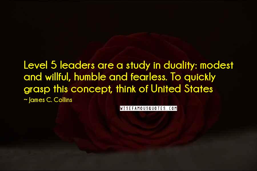 James C. Collins Quotes: Level 5 leaders are a study in duality: modest and willful, humble and fearless. To quickly grasp this concept, think of United States