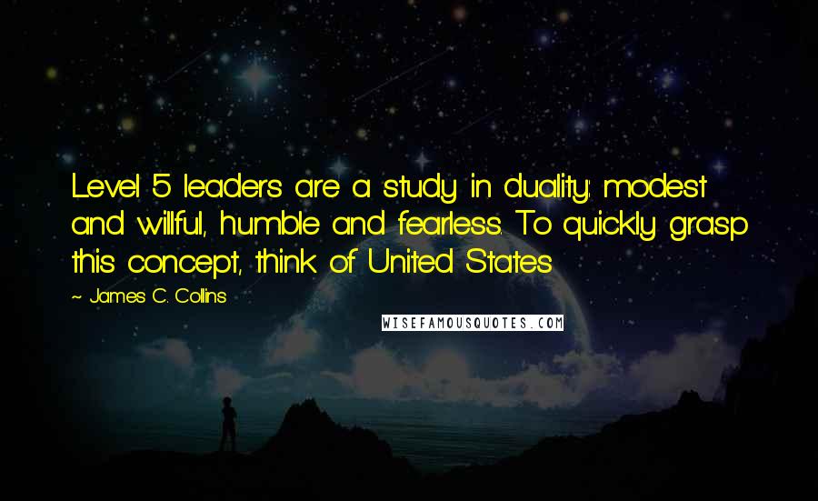 James C. Collins Quotes: Level 5 leaders are a study in duality: modest and willful, humble and fearless. To quickly grasp this concept, think of United States