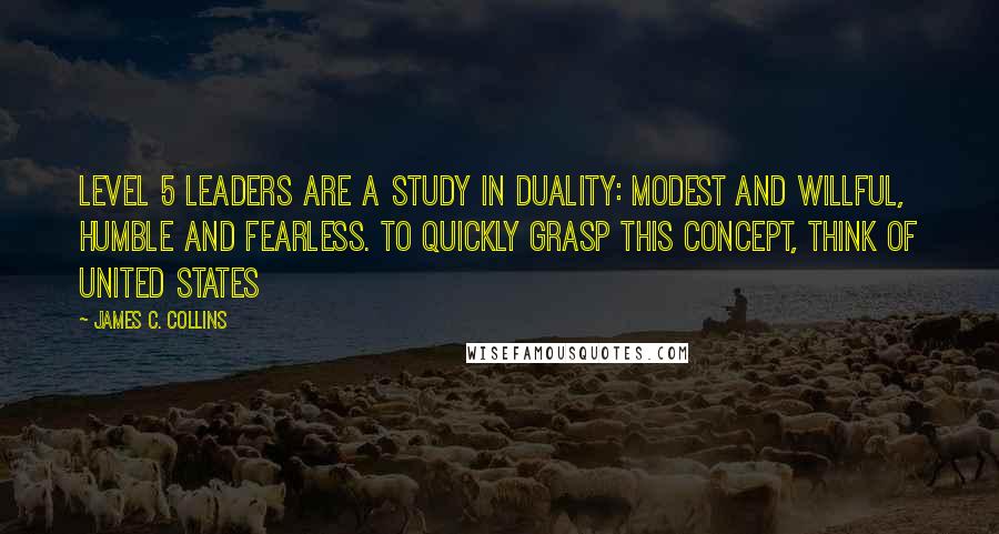 James C. Collins Quotes: Level 5 leaders are a study in duality: modest and willful, humble and fearless. To quickly grasp this concept, think of United States