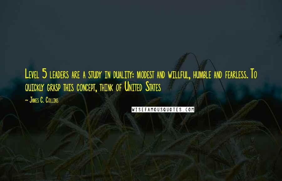 James C. Collins Quotes: Level 5 leaders are a study in duality: modest and willful, humble and fearless. To quickly grasp this concept, think of United States