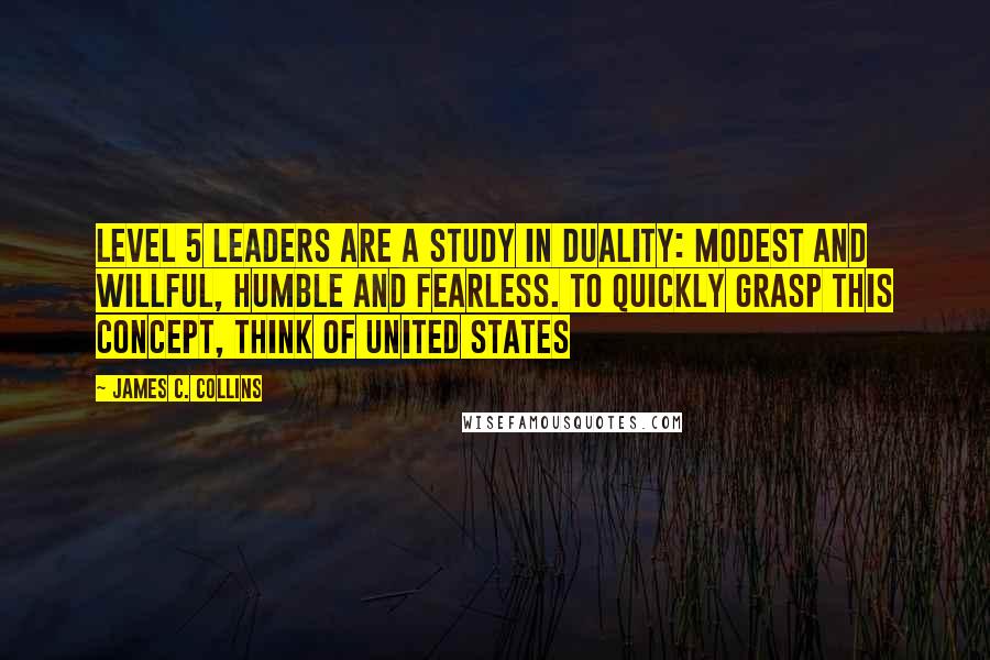 James C. Collins Quotes: Level 5 leaders are a study in duality: modest and willful, humble and fearless. To quickly grasp this concept, think of United States