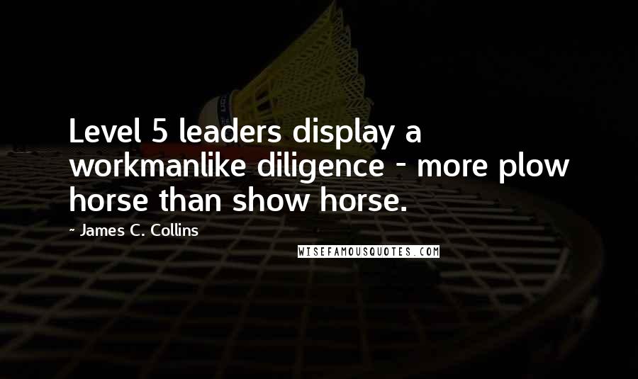 James C. Collins Quotes: Level 5 leaders display a workmanlike diligence - more plow horse than show horse.