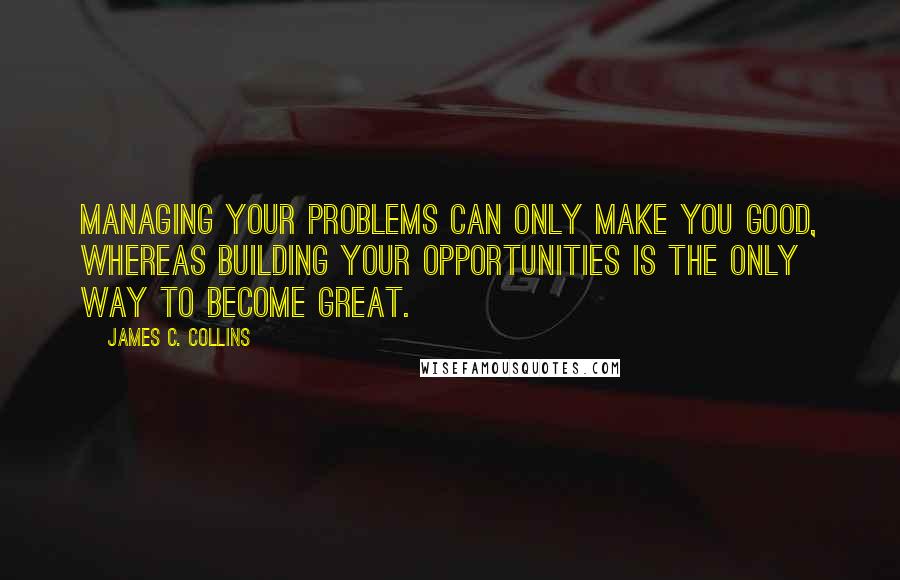 James C. Collins Quotes: Managing your problems can only make you good, whereas building your opportunities is the only way to become great.