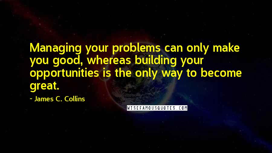 James C. Collins Quotes: Managing your problems can only make you good, whereas building your opportunities is the only way to become great.