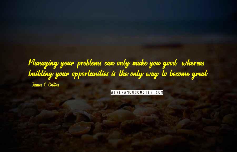 James C. Collins Quotes: Managing your problems can only make you good, whereas building your opportunities is the only way to become great.