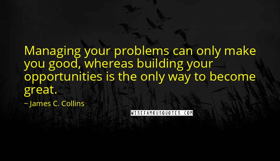 James C. Collins Quotes: Managing your problems can only make you good, whereas building your opportunities is the only way to become great.