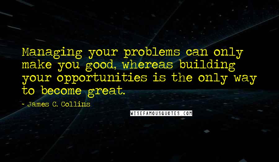 James C. Collins Quotes: Managing your problems can only make you good, whereas building your opportunities is the only way to become great.