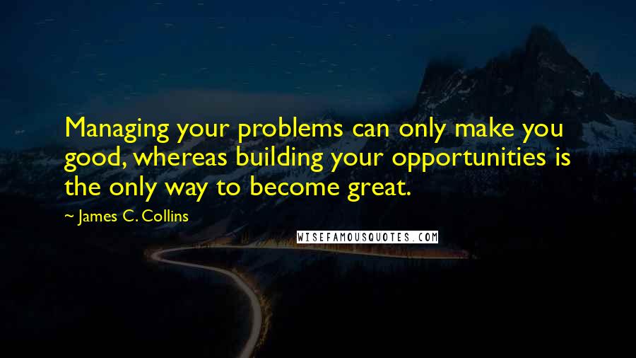 James C. Collins Quotes: Managing your problems can only make you good, whereas building your opportunities is the only way to become great.