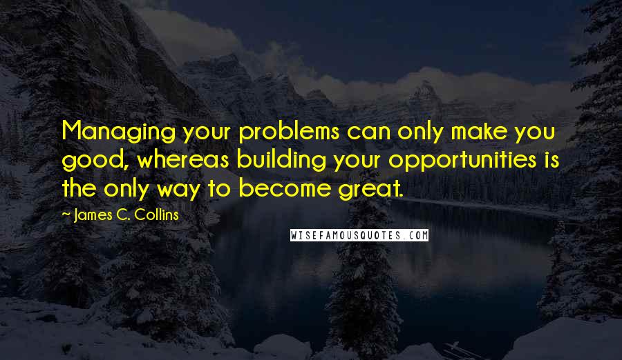 James C. Collins Quotes: Managing your problems can only make you good, whereas building your opportunities is the only way to become great.