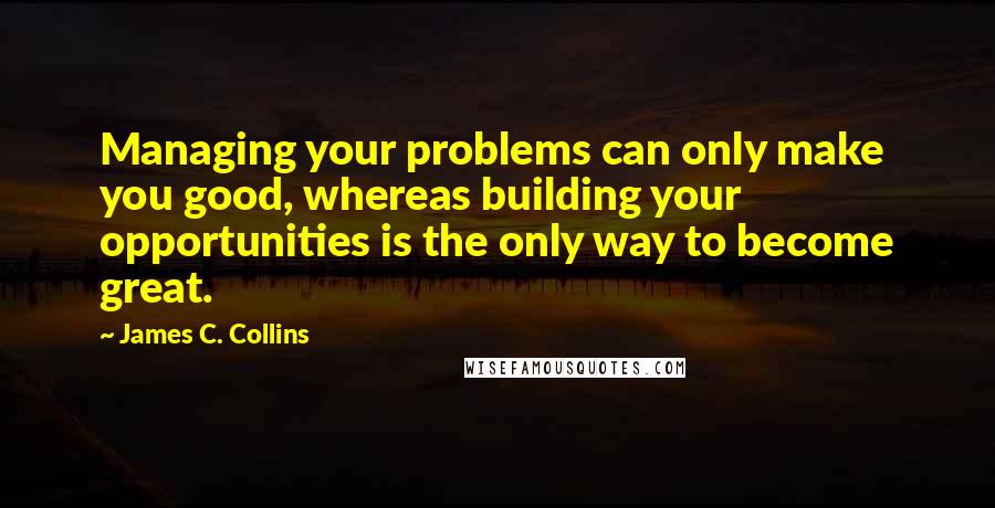 James C. Collins Quotes: Managing your problems can only make you good, whereas building your opportunities is the only way to become great.