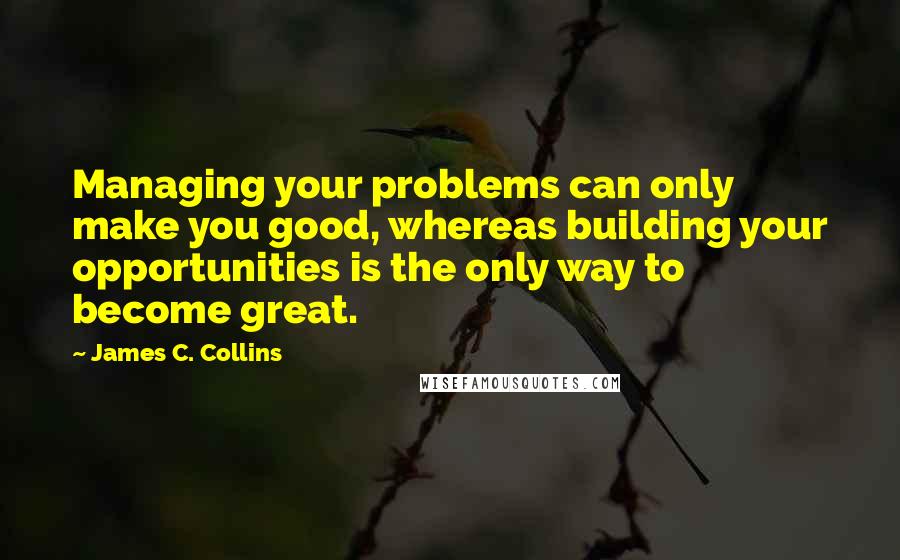 James C. Collins Quotes: Managing your problems can only make you good, whereas building your opportunities is the only way to become great.