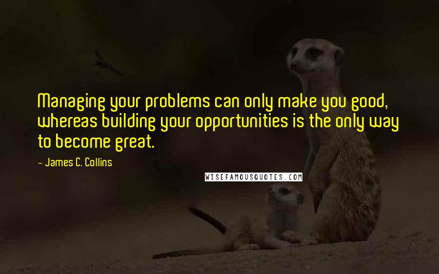 James C. Collins Quotes: Managing your problems can only make you good, whereas building your opportunities is the only way to become great.