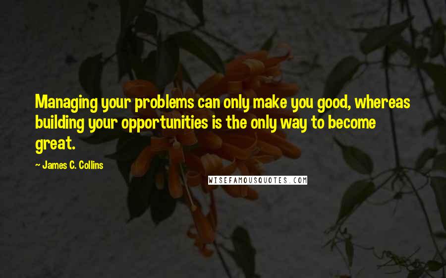 James C. Collins Quotes: Managing your problems can only make you good, whereas building your opportunities is the only way to become great.