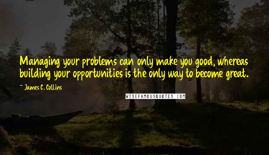 James C. Collins Quotes: Managing your problems can only make you good, whereas building your opportunities is the only way to become great.