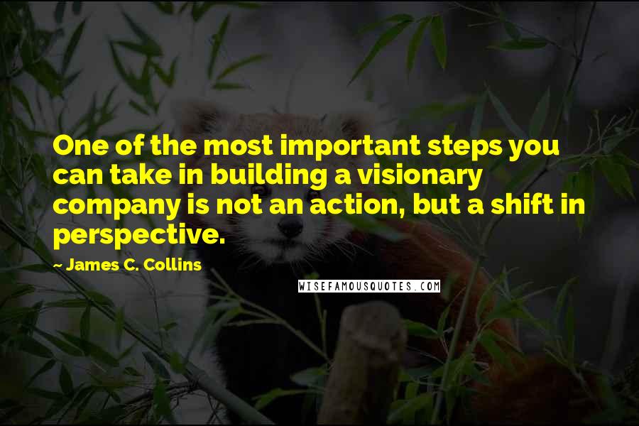 James C. Collins Quotes: One of the most important steps you can take in building a visionary company is not an action, but a shift in perspective.