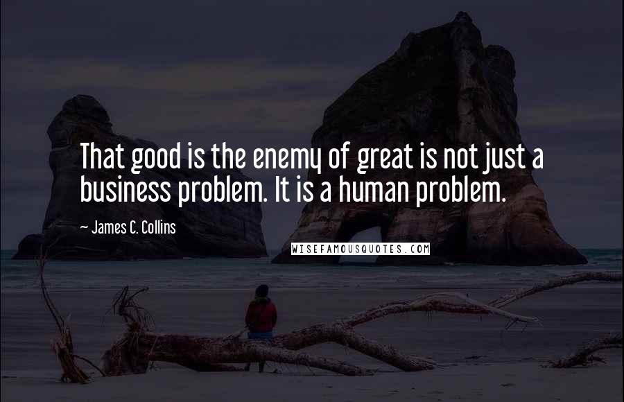 James C. Collins Quotes: That good is the enemy of great is not just a business problem. It is a human problem.