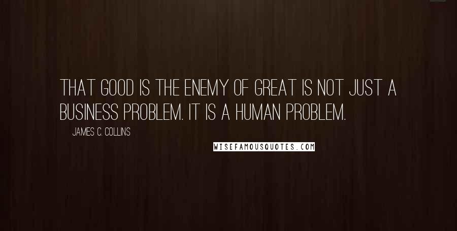 James C. Collins Quotes: That good is the enemy of great is not just a business problem. It is a human problem.