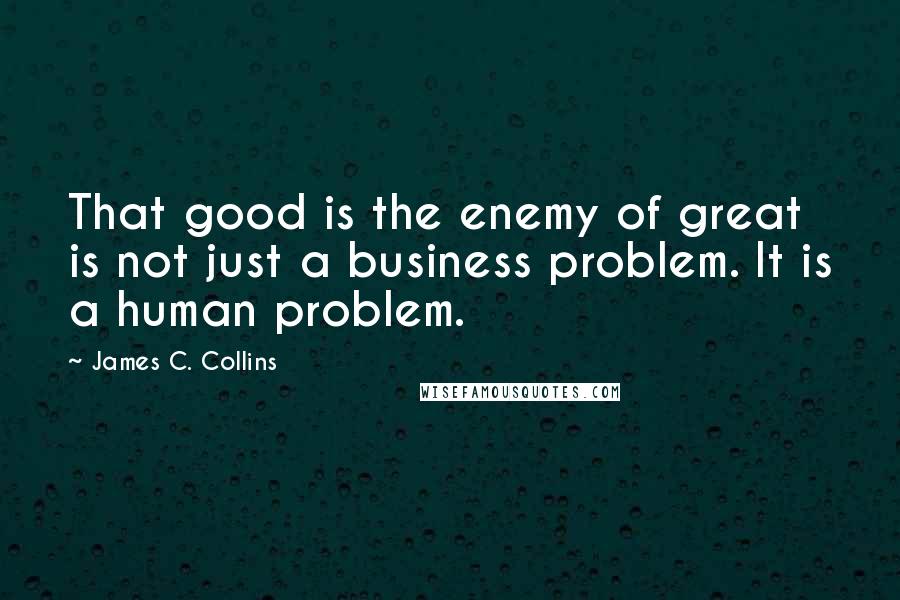 James C. Collins Quotes: That good is the enemy of great is not just a business problem. It is a human problem.