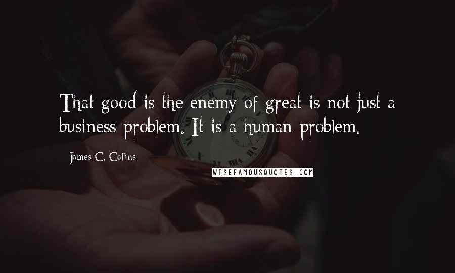 James C. Collins Quotes: That good is the enemy of great is not just a business problem. It is a human problem.