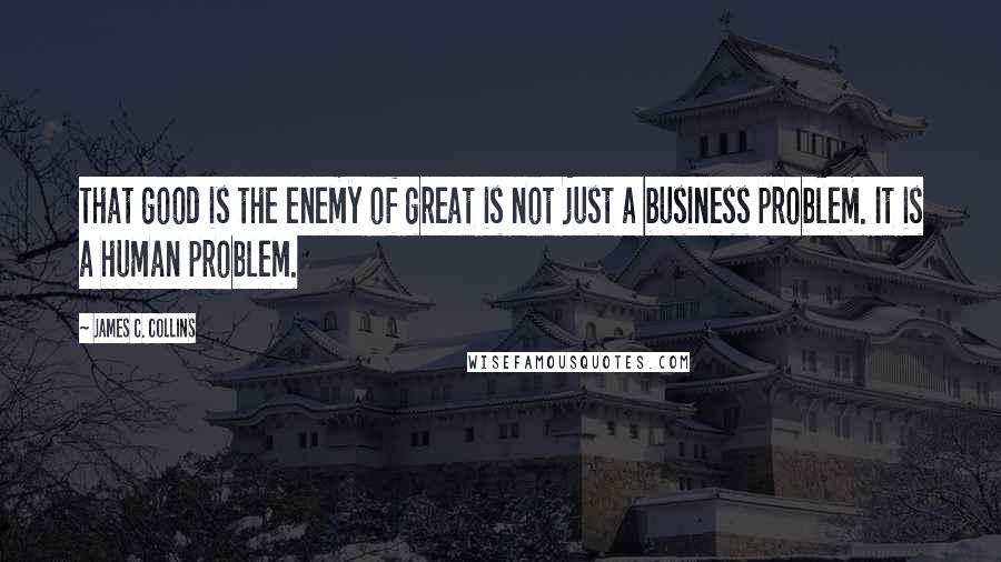 James C. Collins Quotes: That good is the enemy of great is not just a business problem. It is a human problem.