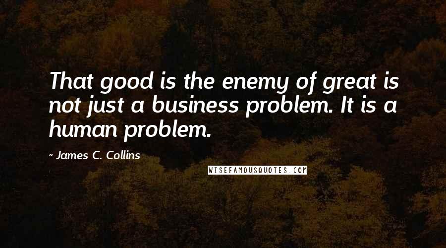 James C. Collins Quotes: That good is the enemy of great is not just a business problem. It is a human problem.