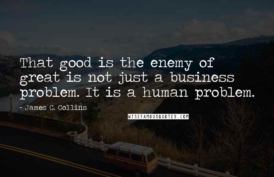 James C. Collins Quotes: That good is the enemy of great is not just a business problem. It is a human problem.