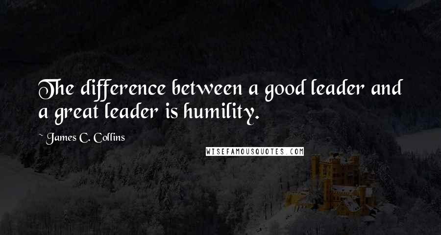 James C. Collins Quotes: The difference between a good leader and a great leader is humility.