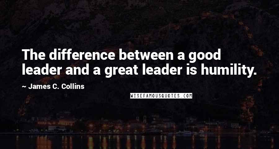 James C. Collins Quotes: The difference between a good leader and a great leader is humility.