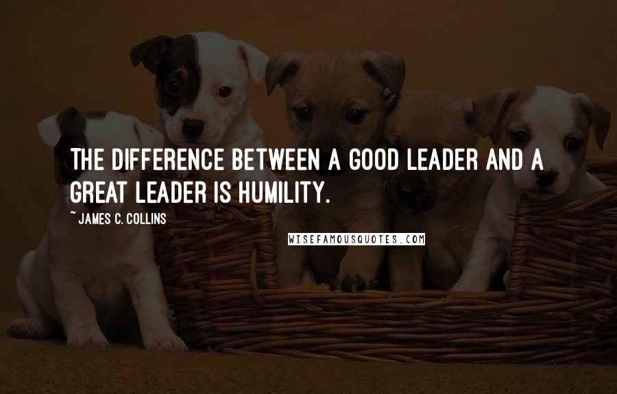 James C. Collins Quotes: The difference between a good leader and a great leader is humility.