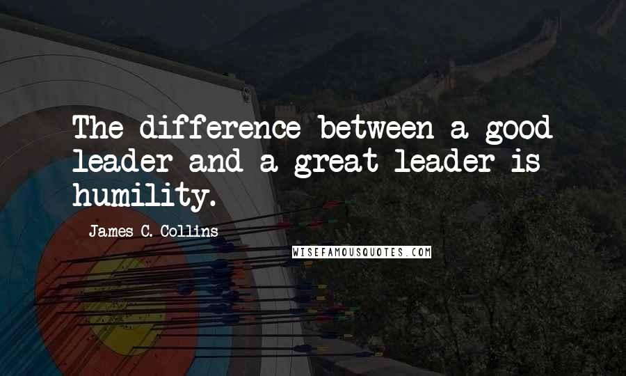 James C. Collins Quotes: The difference between a good leader and a great leader is humility.