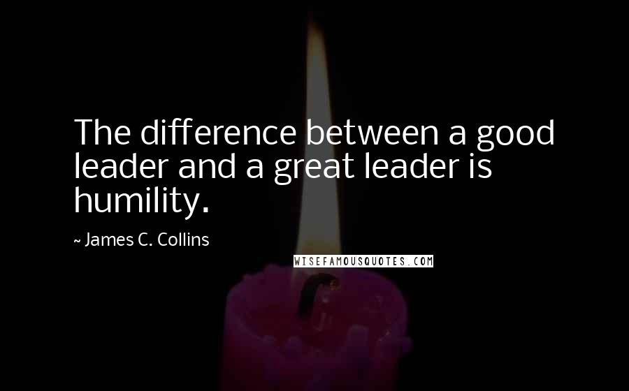 James C. Collins Quotes: The difference between a good leader and a great leader is humility.