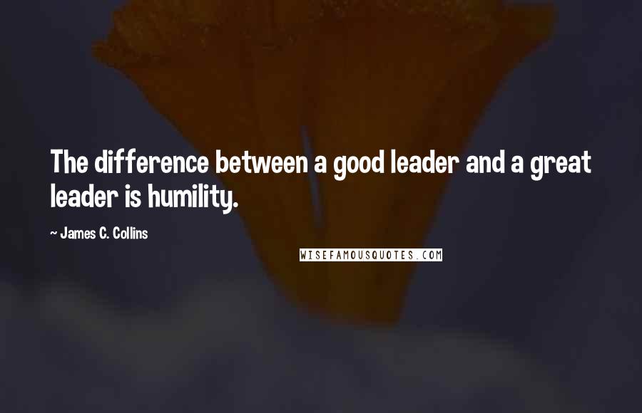 James C. Collins Quotes: The difference between a good leader and a great leader is humility.