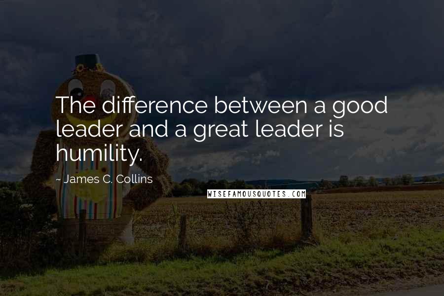 James C. Collins Quotes: The difference between a good leader and a great leader is humility.