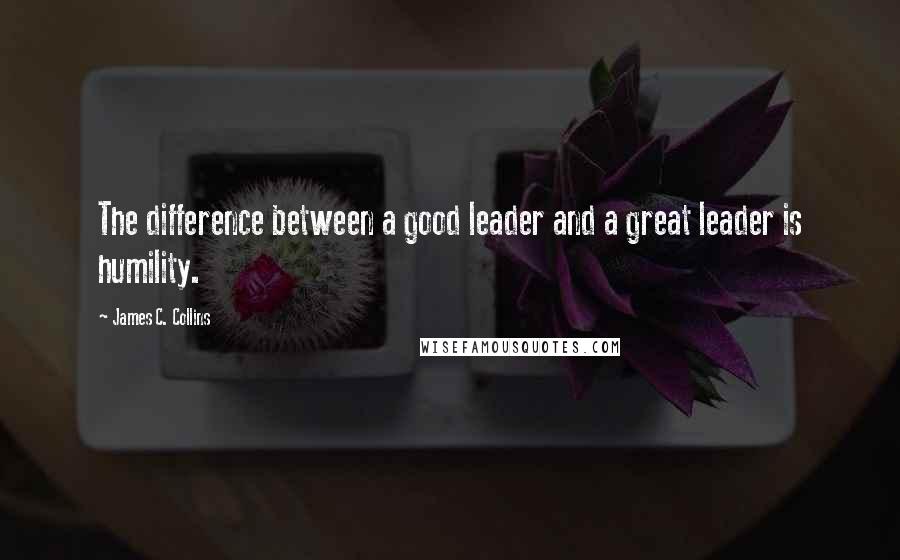 James C. Collins Quotes: The difference between a good leader and a great leader is humility.