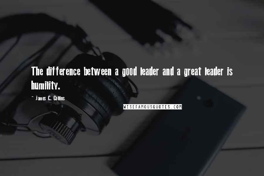 James C. Collins Quotes: The difference between a good leader and a great leader is humility.