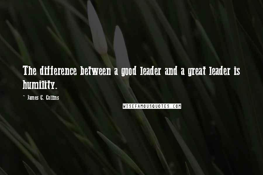 James C. Collins Quotes: The difference between a good leader and a great leader is humility.